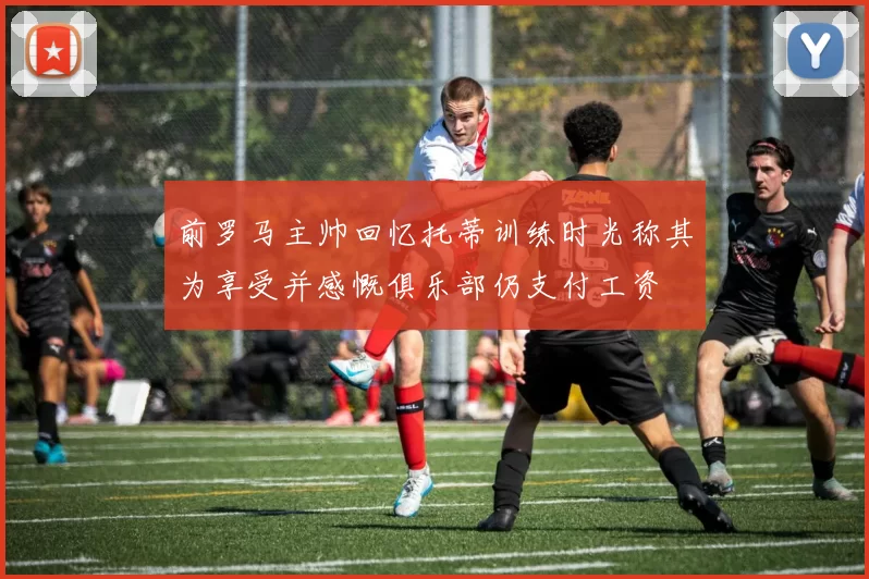前罗马主帅回忆托蒂训练时光称其为享受并感慨俱乐部仍支付工资