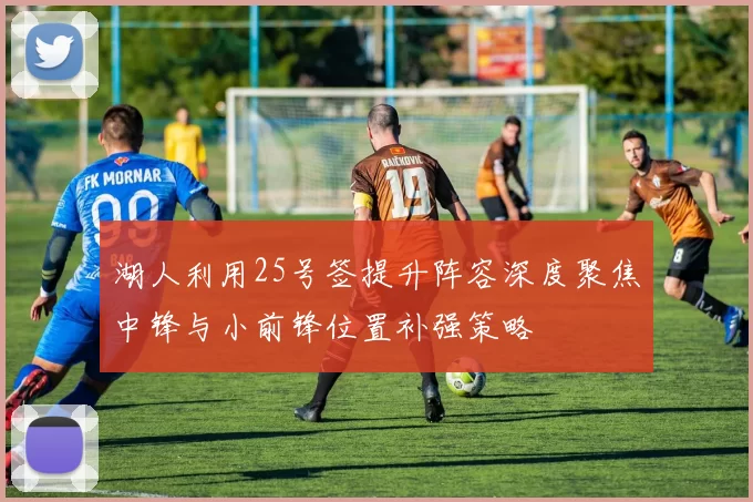 湖人利用25号签提升阵容深度聚焦中锋与小前锋位置补强策略