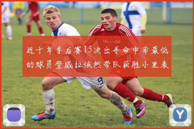 近十年季后赛15次出手命中率最低的球员登威拉依然带队获胜小里表现低迷仅得三分