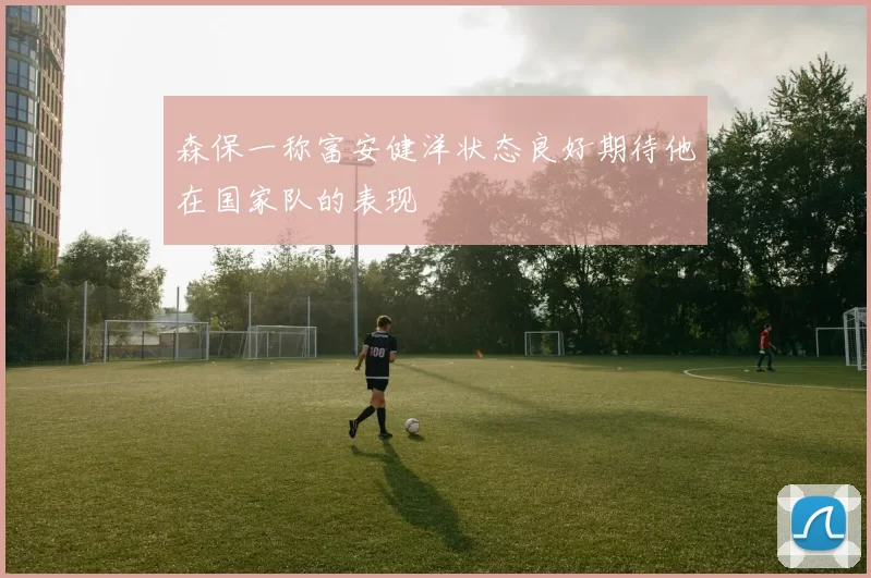 森保一称富安健洋状态良好期待他在国家队的表现