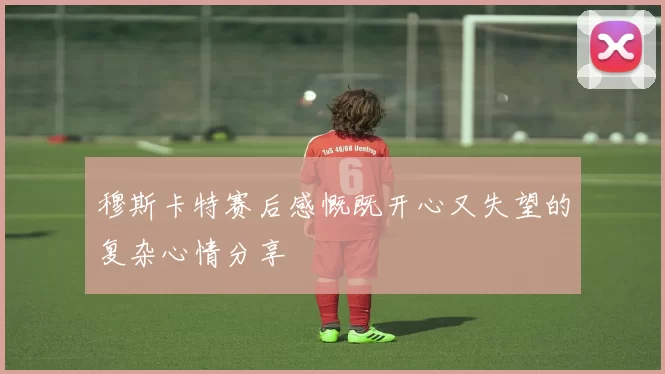 穆斯卡特赛后感慨既开心又失望的复杂心情分享