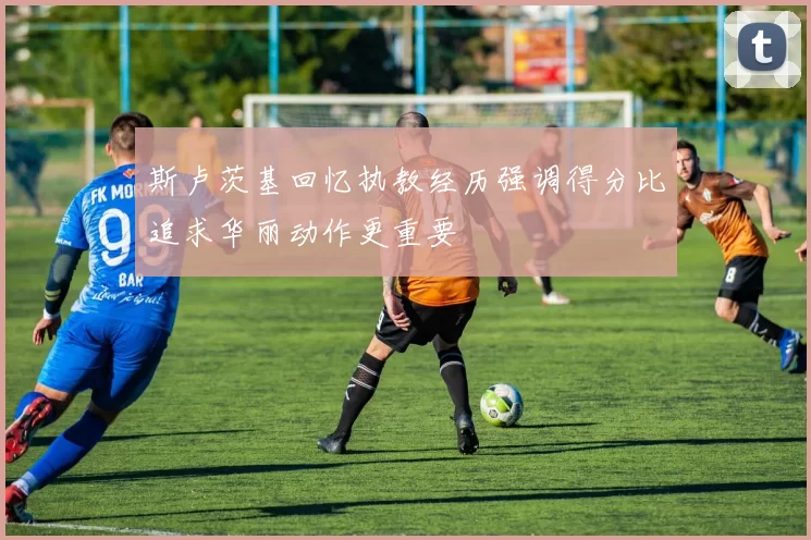斯卢茨基回忆执教经历强调得分比追求华丽动作更重要