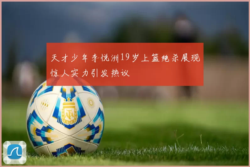 天才少年李悦洲19岁上篮绝杀展现惊人实力引发热议