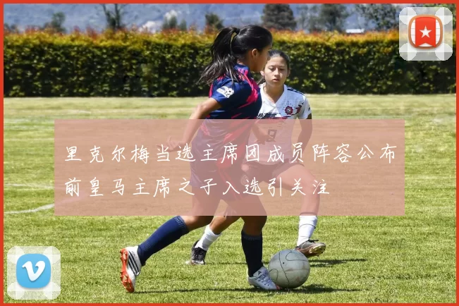 里克尔梅当选主席团成员阵容公布前皇马主席之子入选引关注