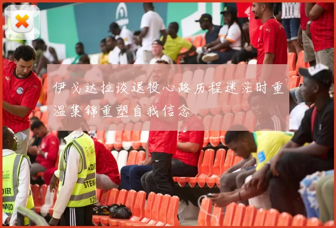 伊戈达拉谈退役心路历程迷茫时重温集锦重塑自我信念