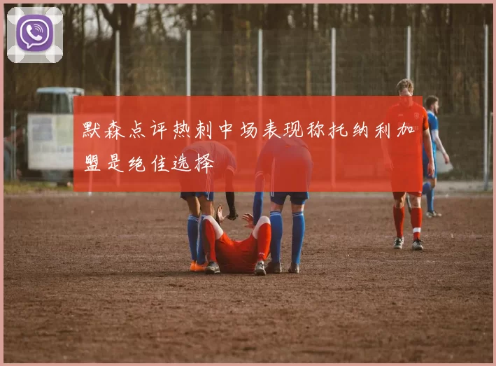 默森点评热刺中场表现称托纳利加盟是绝佳选择