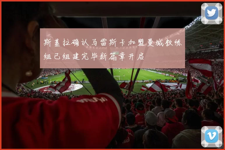 斯基拉确认马雷斯卡加盟曼城教练组已组建完毕新篇章开启