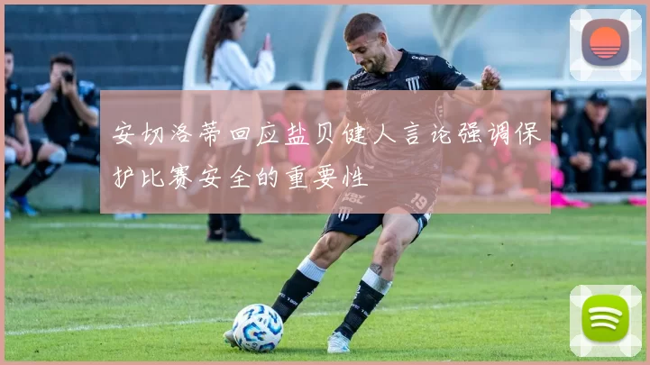 安切洛蒂回应盐贝健人言论强调保护比赛安全的重要性