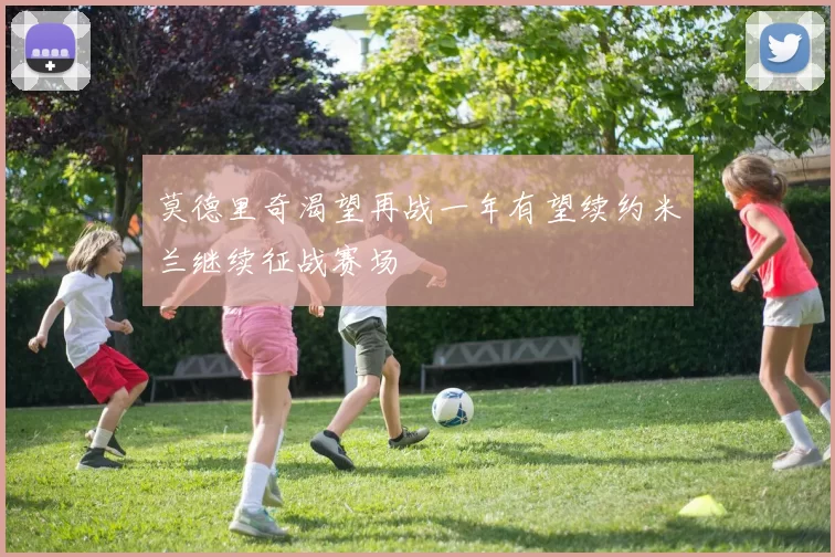 莫德里奇渴望再战一年有望续约米兰继续征战赛场