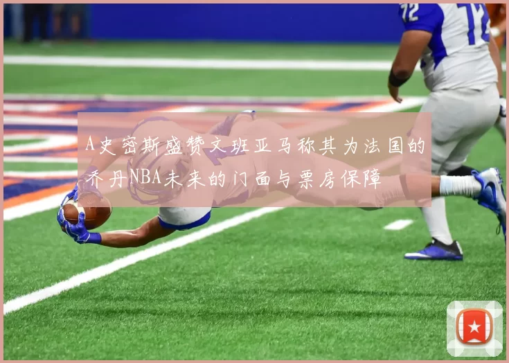 A史密斯盛赞文班亚马称其为法国的乔丹NBA未来的门面与票房保障
