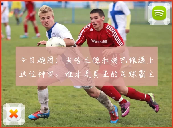 今日趣图：当哈兰德和姆巴佩遇上这位神将，谁才是真正的足球霸主