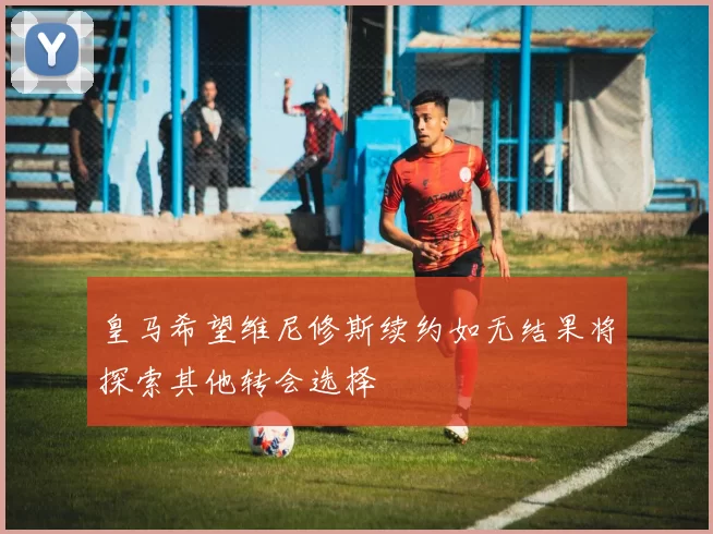 皇马希望维尼修斯续约如无结果将探索其他转会选择