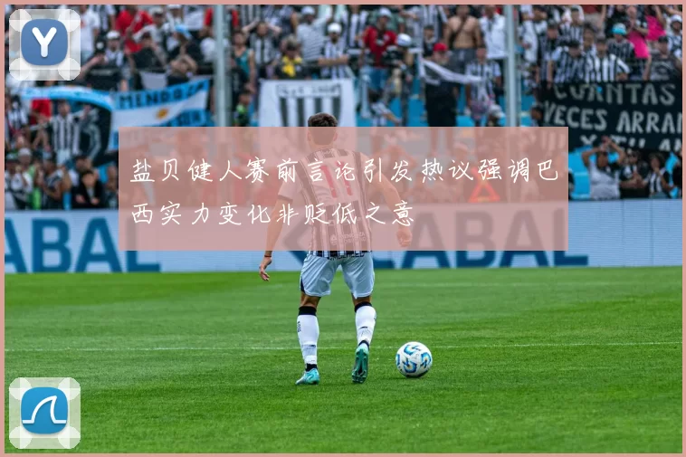 盐贝健人赛前言论引发热议强调巴西实力变化非贬低之意