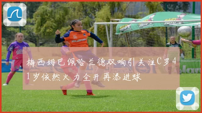 梅西姆巴佩哈兰德双响引关注C罗41岁依然火力全开再添进球